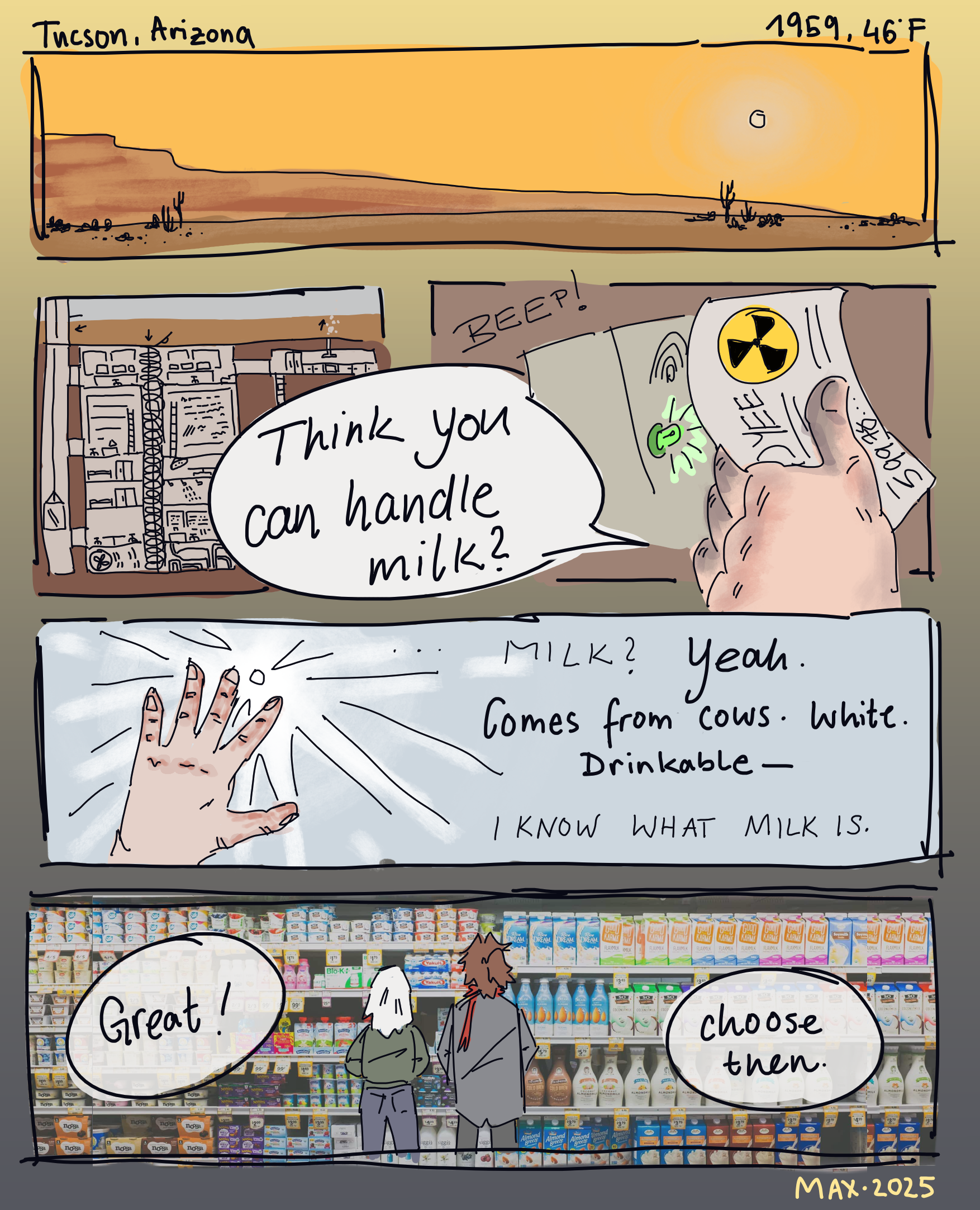 Atomic Gothic: A digital comic. Page 1: Set in Tucson, Arizona in the winter of 1959. Outside, the winter sun shines on the typical Arizona landscape: Red rocks, a few cacti and the desert. But what the calm landscape doesn't show is the network of nuclear research systems underneath the brown earth. Inside a large grain silo rests Victor's workplace, full of labs, archives and radioactive containment zones. Victor holds his employee badge to a beeping scanner with his frostbitten hand, ready to escape into the fresh air. He turns to his companion and says: 'Think you can handle milk?'. His companion, that's Godiva, who holds their hand into the glaring sun. '... milk?' they ask in a feeble voice. Victor shrugs and moves them to the car: 'Yeah. Comes from cows. White. Drinkable-' 'I know what milk is,' says Godiva. It's funny how their voice rests small and light, nearly unchanging in tone yet conveys their annoyance clearly. Though, when they stand together in the supermarket in front of the selection of milk, they seem quite overwhelmed when Victor says: 'Great! Choose then.'