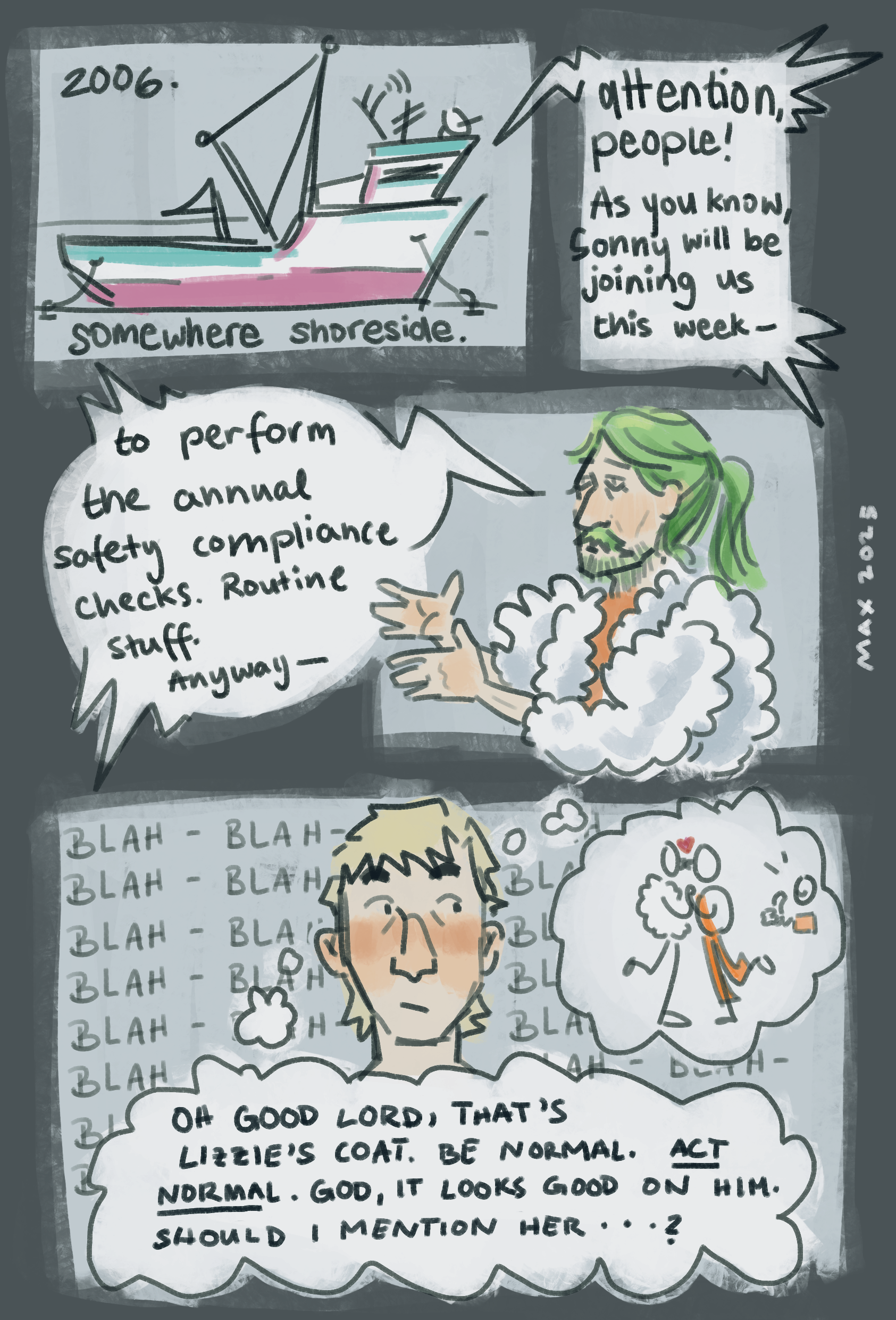 A digital comic featuring the Deadliest Catch crew. Page 1: Somewhere shoreside in 2006. It's grey and rainy, Sunny is tired and cold and currently zoning out while waiting for Jeans with Jeans' crew on the brig. But he snaps back to reality, as Jeans' ruff voice filters through the hallway: 'Attention people! As you know, Sunny will be joining us this week to perform the annual safety compliance checks. Routine stuffy, anyways,' but Sunny has already blocked his voice out again. Jeans is wearing a polar bear coat. A suspisciously familiar polar bear coat. Oh Lord, thinks Sunny, that's Lizzie's coat. Be normal. Act normal. God, it looks good on him. Should I mention her...? This would be a fun day at work!